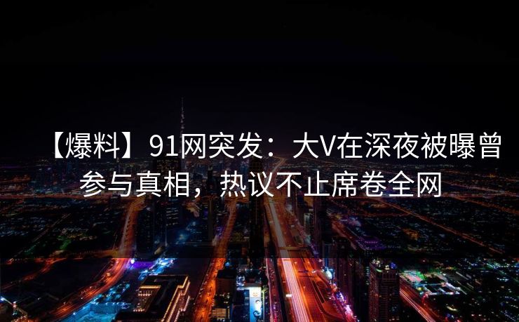 【爆料】91网突发：大V在深夜被曝曾参与真相，热议不止席卷全网