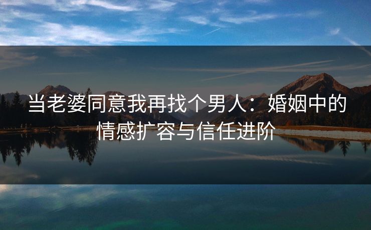 当老婆同意我再找个男人：婚姻中的情感扩容与信任进阶