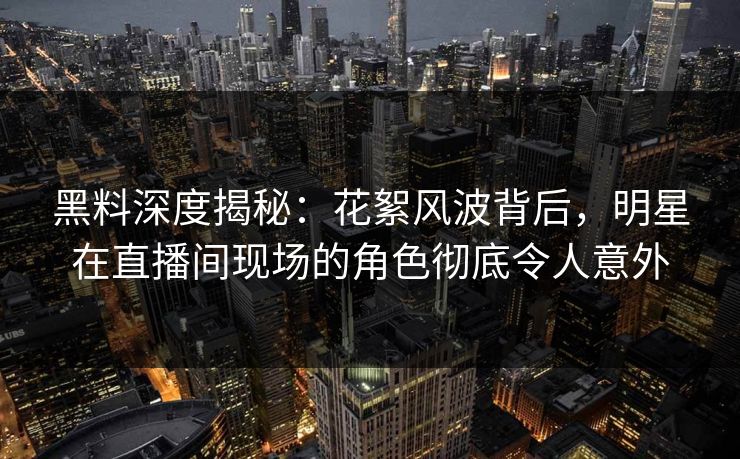 黑料深度揭秘：花絮风波背后，明星在直播间现场的角色彻底令人意外