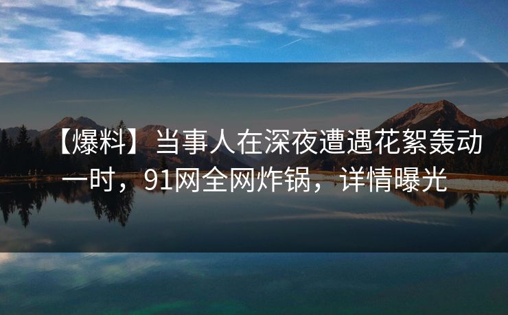 【爆料】当事人在深夜遭遇花絮轰动一时，91网全网炸锅，详情曝光