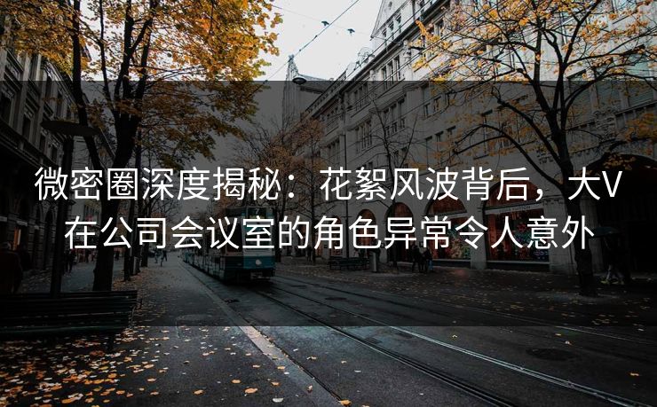 微密圈深度揭秘：花絮风波背后，大V在公司会议室的角色异常令人意外