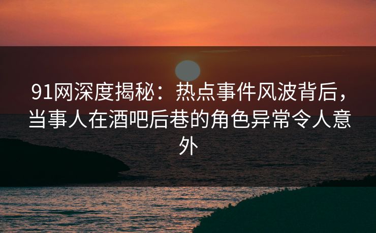 91网深度揭秘：热点事件风波背后，当事人在酒吧后巷的角色异常令人意外