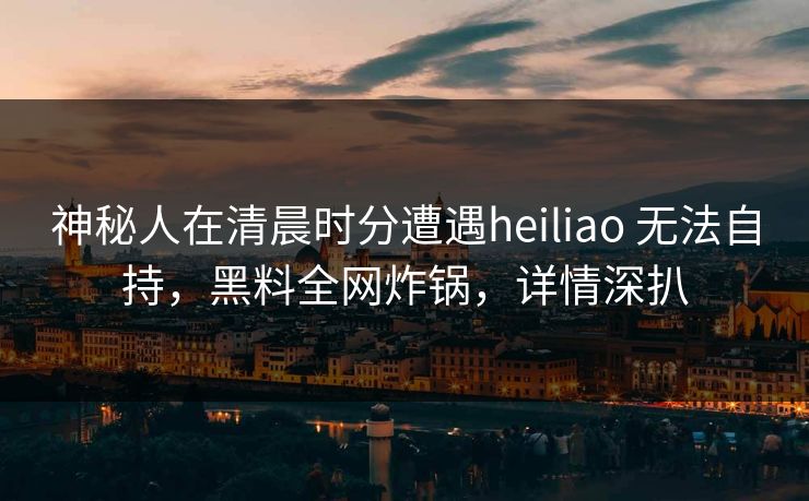 神秘人在清晨时分遭遇heiliao 无法自持，黑料全网炸锅，详情深扒