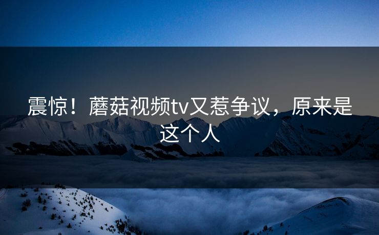 震惊！蘑菇视频tv又惹争议，原来是这个人