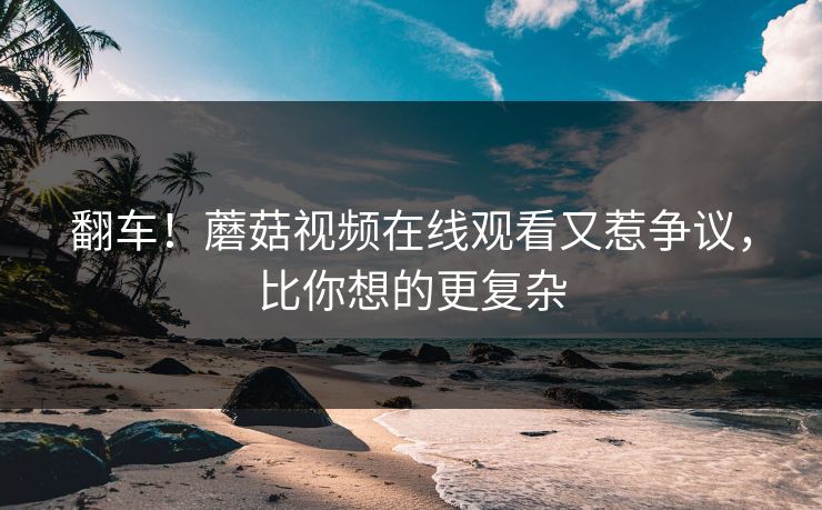 翻车！蘑菇视频在线观看又惹争议，比你想的更复杂
