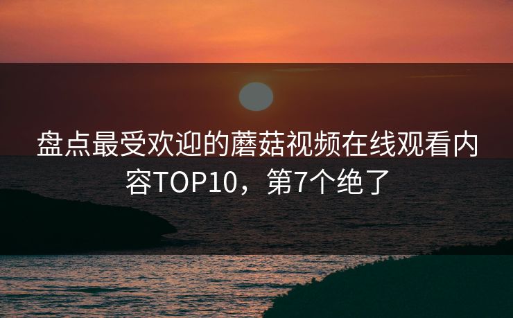 盘点最受欢迎的蘑菇视频在线观看内容TOP10，第7个绝了