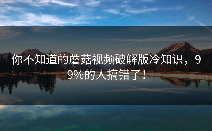 你不知道的蘑菇视频破解版冷知识，99%的人搞错了！