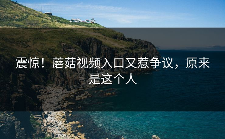 震惊！蘑菇视频入口又惹争议，原来是这个人