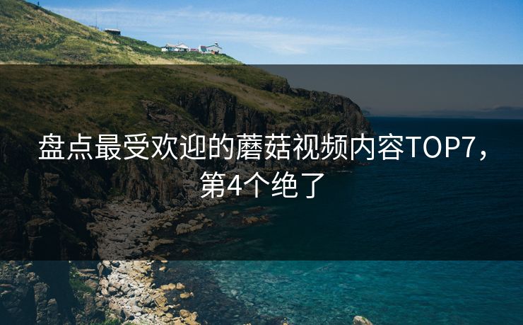 盘点最受欢迎的蘑菇视频内容TOP7，第4个绝了