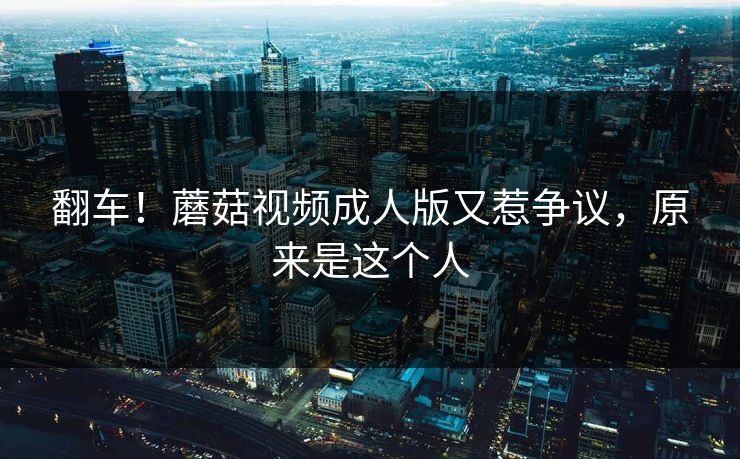 翻车！蘑菇视频成人版又惹争议，原来是这个人