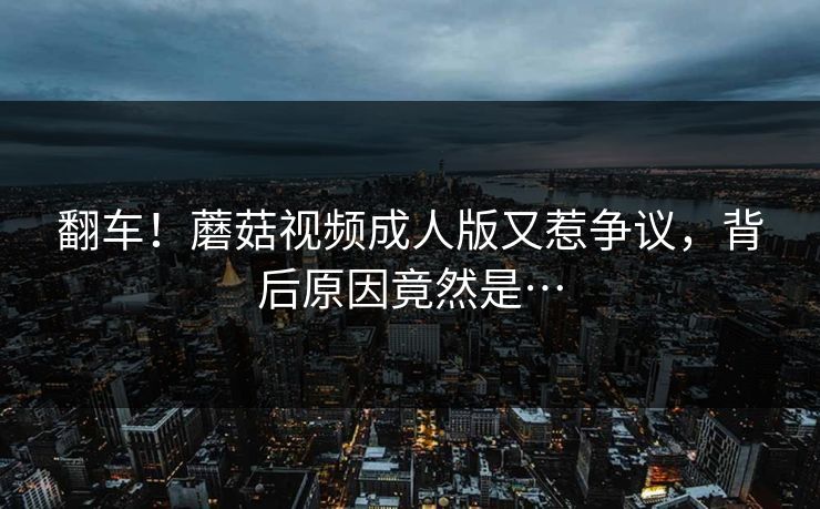 翻车！蘑菇视频成人版又惹争议，背后原因竟然是…