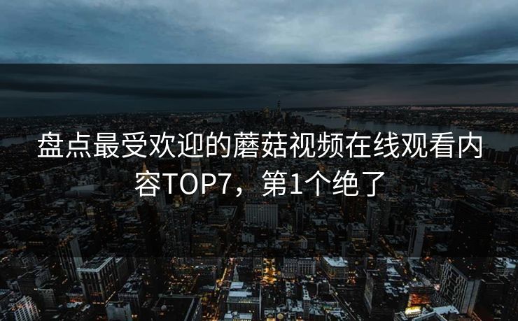 盘点最受欢迎的蘑菇视频在线观看内容TOP7，第1个绝了