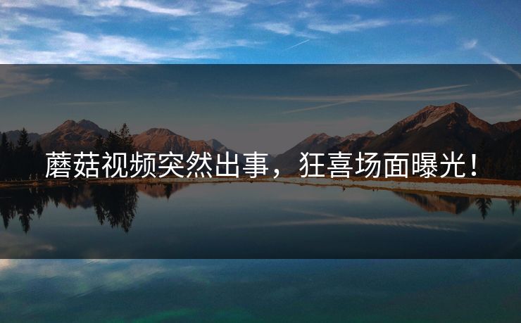 蘑菇视频突然出事，狂喜场面曝光！