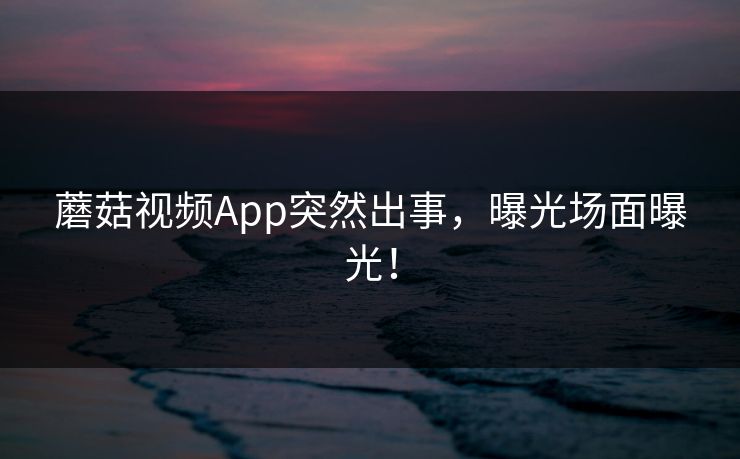 蘑菇视频App突然出事，曝光场面曝光！