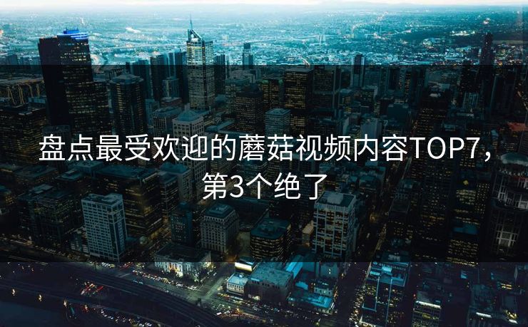 盘点最受欢迎的蘑菇视频内容TOP7，第3个绝了