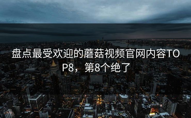 盘点最受欢迎的蘑菇视频官网内容TOP8，第8个绝了