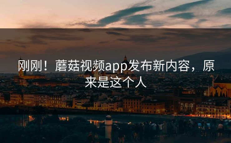 刚刚！蘑菇视频app发布新内容，原来是这个人