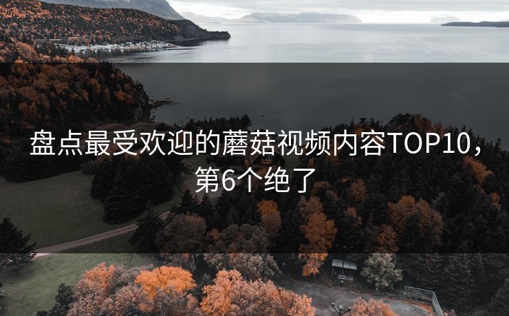 盘点最受欢迎的蘑菇视频内容TOP10，第6个绝了