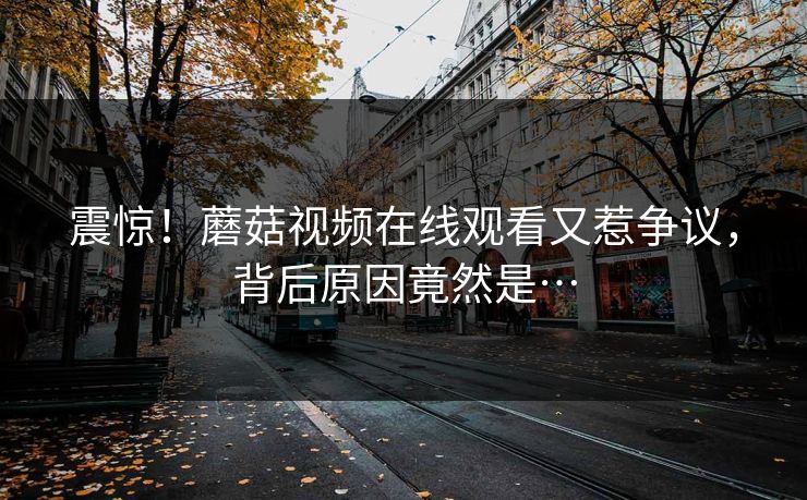 震惊！蘑菇视频在线观看又惹争议，背后原因竟然是…
