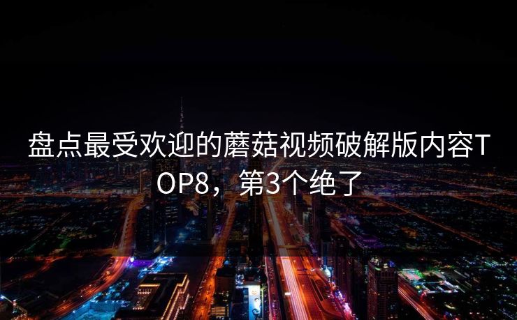 盘点最受欢迎的蘑菇视频破解版内容TOP8，第3个绝了