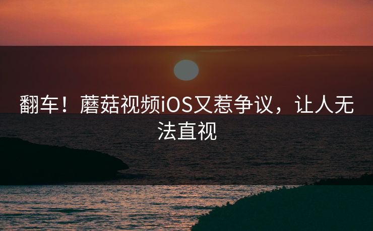 翻车！蘑菇视频iOS又惹争议，让人无法直视