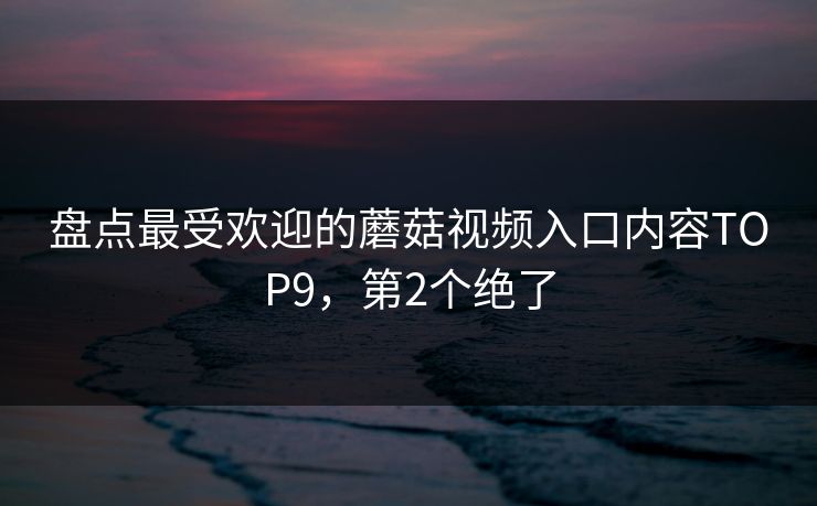 盘点最受欢迎的蘑菇视频入口内容TOP9，第2个绝了