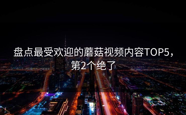 盘点最受欢迎的蘑菇视频内容TOP5，第2个绝了