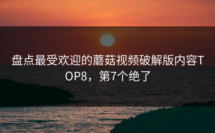 盘点最受欢迎的蘑菇视频破解版内容TOP8，第7个绝了