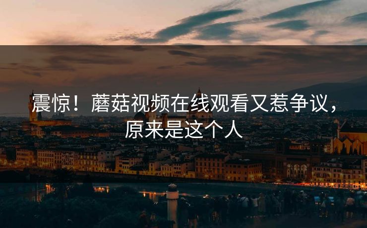 震惊！蘑菇视频在线观看又惹争议，原来是这个人