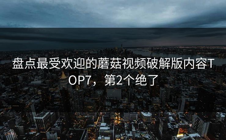 盘点最受欢迎的蘑菇视频破解版内容TOP7，第2个绝了