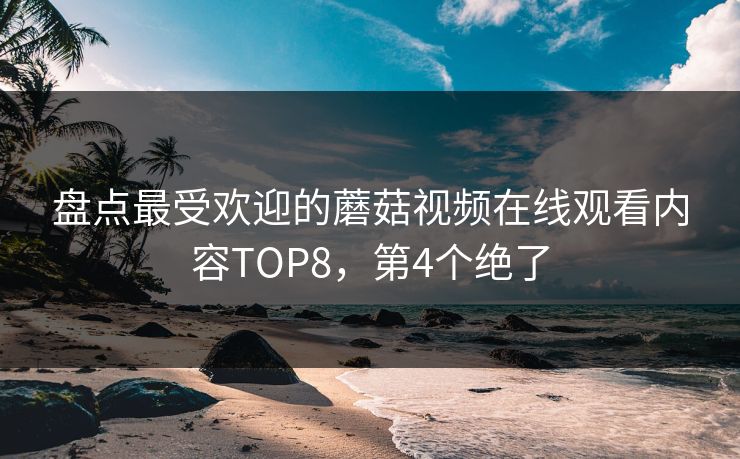 盘点最受欢迎的蘑菇视频在线观看内容TOP8，第4个绝了