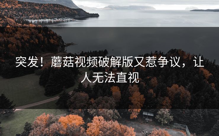 突发！蘑菇视频破解版又惹争议，让人无法直视