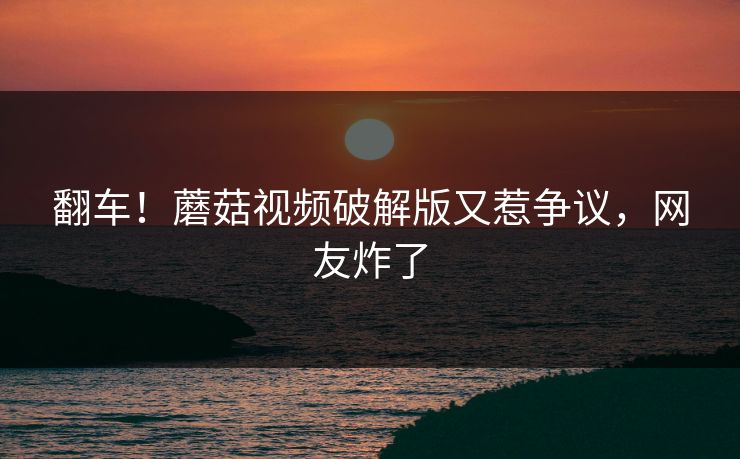 翻车！蘑菇视频破解版又惹争议，网友炸了