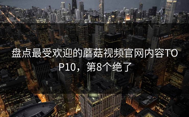 盘点最受欢迎的蘑菇视频官网内容TOP10，第8个绝了