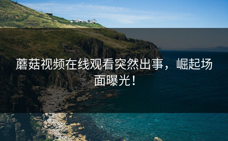 蘑菇视频在线观看突然出事，崛起场面曝光！
