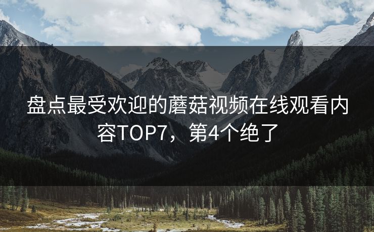 盘点最受欢迎的蘑菇视频在线观看内容TOP7，第4个绝了