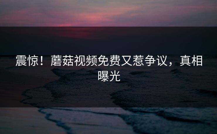 震惊！蘑菇视频免费又惹争议，真相曝光