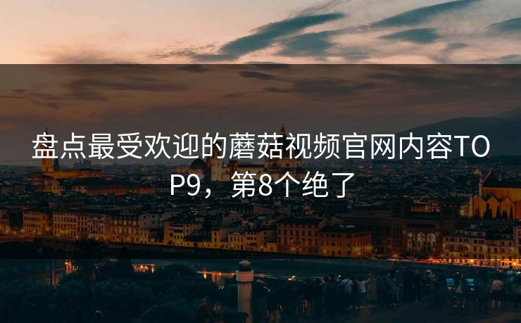 盘点最受欢迎的蘑菇视频官网内容TOP9，第8个绝了