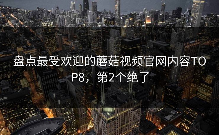 盘点最受欢迎的蘑菇视频官网内容TOP8，第2个绝了