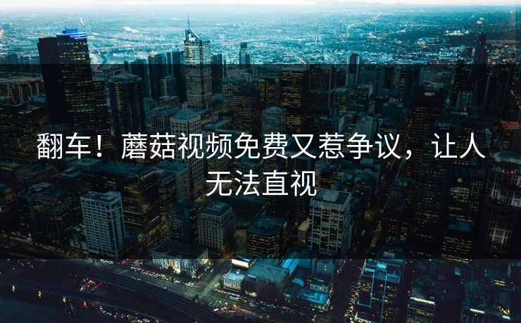 翻车！蘑菇视频免费又惹争议，让人无法直视