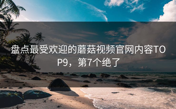 盘点最受欢迎的蘑菇视频官网内容TOP9，第7个绝了