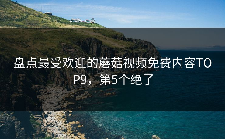 盘点最受欢迎的蘑菇视频免费内容TOP9，第5个绝了