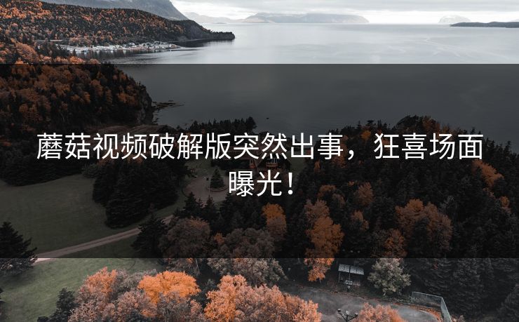 蘑菇视频破解版突然出事，狂喜场面曝光！