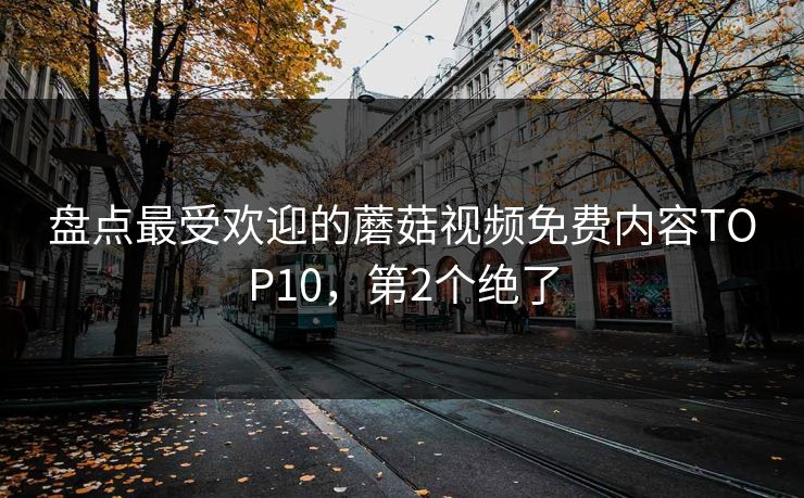 盘点最受欢迎的蘑菇视频免费内容TOP10，第2个绝了