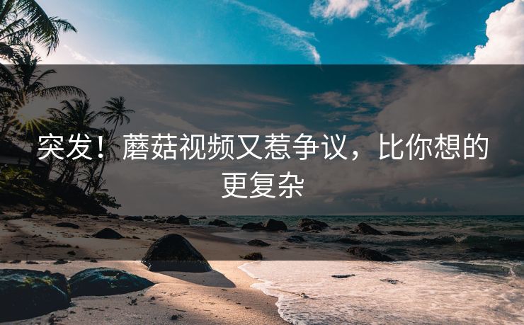 突发！蘑菇视频又惹争议，比你想的更复杂