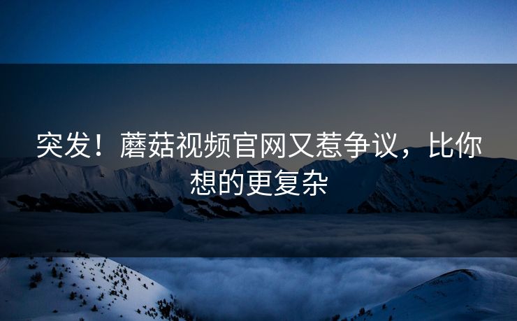 突发！蘑菇视频官网又惹争议，比你想的更复杂
