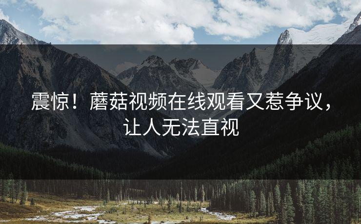震惊！蘑菇视频在线观看又惹争议，让人无法直视