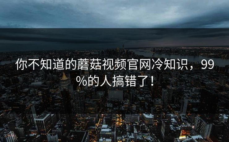 你不知道的蘑菇视频官网冷知识，99%的人搞错了！