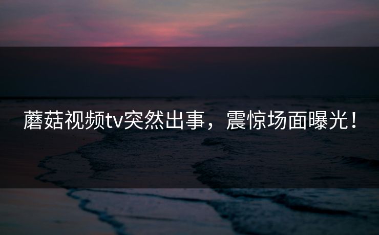 蘑菇视频tv突然出事，震惊场面曝光！