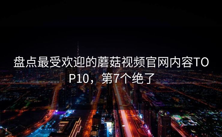盘点最受欢迎的蘑菇视频官网内容TOP10，第7个绝了